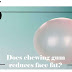 does chewing gum reduces face fat : Chewing gum reduces face fat?