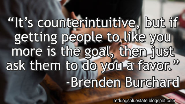 “It’s counterintuitive, but if getting people to like you more is the goal, then just ask them to do you a favor.” -Brenden Burchard