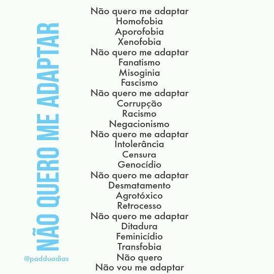 "Não quero me adaptar  Homofobia  Aporofobia  Xenofobia  Não quero me adaptar  Fanatismo  Misoginia  Fascismo  Não quero me adaptar  Corrupção  Racismo  Negacionismo  Não quero me adaptar  Intolerância  Censura  Genocídio  Não quero me adaptar  Desmatamento  Agrotóxico  Retrocesso  Não Quero Me Adaptar  Ditadura  Feminicídio  Transfobia  Não quero  Não vou me adaptar" - Pádua Dias