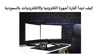 كيف تبدأ تجارة الأجهزة الالكترونية و الإلكترونيات في السعودية - خطوات عمل متجر اجهزة الكترونية بالسعودية.