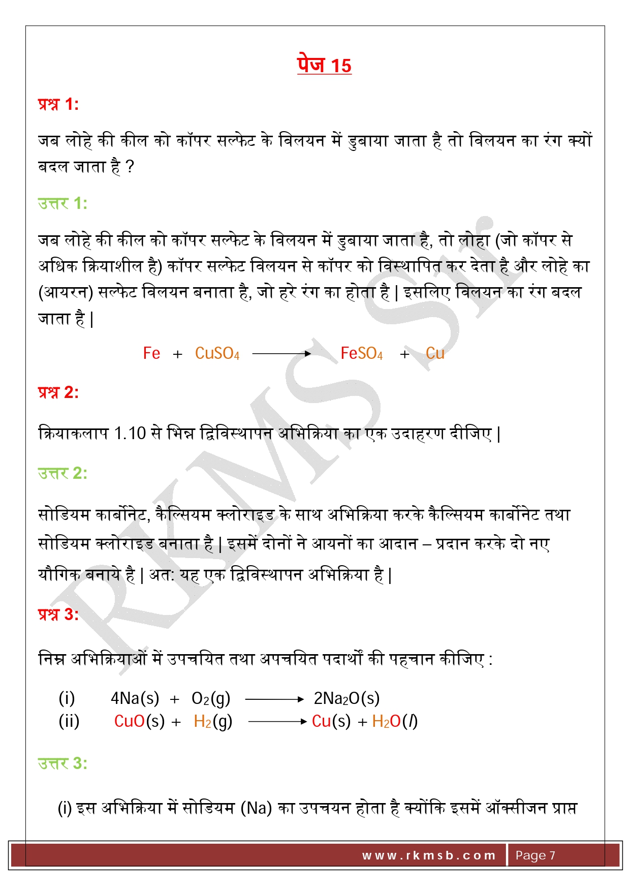 पेज 15 प्रश्न 1:   जब लोहे की कील को कॉपर सल्फेट के विलयन में डुबाया जाता है तो विलयन का रंग क्यों बदल जाता है ? उत्तर 1:  जब लोहे की कील को कॉपर सल्फेट के विलयन में डुबाया जाता है, तो लोहा (जो कॉपर से अधिक क्रियाशील है) कॉपर सल्फेट विलयन से कॉपर को विस्थापित कर देता है और लोहे का (आयरन) सल्फेट विलयन बनाता है, जो हरे रंग का होता है | इसलिए विलयन का रंग बदल जाता है |                             Fe   +   CuSO4                           FeSO4    +    Cu प्रश्न 2:   क्रियाकलाप 1.10 से भिन्न द्विविस्थापन अभिक्रिया का एक उदाहरण दीजिए | उत्तर 2:  सोडियम कार्बोनेट, कैल्सियम क्लोराइड के साथ अभिक्रिया करके कैल्सियम कार्बोनेट तथा सोडियम क्लोराइड बनाता है | इसमें दोनों ने आयनों का आदान – प्रदान करके दो नए यौगिक बनाये है | अत: यह एक द्विविस्थापन अभिक्रिया है | प्रश्न 3:   निम्न अभिक्रियाओं में उपचयित तथा अपचयित पदार्थों की पहचान कीजिए : (i)	         4Na(s)  +   O2(g)                      2Na2O(s) (ii)	CuO(s) +   H2(g)                     Cu(s) + H2O(l) उत्तर 3:  (i)	इस अभिक्रिया में सोडियम (Na) का उपचयन होता है क्योंकि इसमें ऑक्सीजन प्राप्त होती है और ऑक्सीजन अपचयित होती है | (ii)	इस अभिक्रिया में कॉपर ऑक्साइड (CuO), कॉपर (Cu) में अपचयित हो जाता है | हाइड्रोजन (H2) उपचयित होकर जल (H2O) बनाता है |