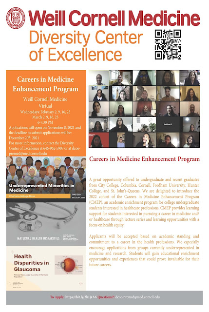 Careers in Medicine Enhancement Program  Weill Cornell Medicine Virtual  Wednesdays: February 2, 9, 16, 23 March 2, 9, 16, 23 6-7:30 PM  Applications will open on November 8, 2021 and the deadline to submit applications will be: December 20 th , 2021  For more information, contact the Diversity  Center of Excellence at 646-962-5907 or at dcoe- premed@med.cornell.edu  A great opportunity offered to undergraduate and recent graduates from City College, Columbia, Cornell, Fordham University, Hunter College, and St. John's-Queens. We are delighted to introduce the 2022 cohort of the Careers in Medicine Enhancement Program (CMEP), an academic enrichment program for college undergraduate students interested in healthcare professions. CMEP provides learning support for students interested in pursuing a career in medicine and/ or healthcare through lecture series and learning opportunities with a focus on health equity. Applicants will be accepted based on academic standing and commitment to a career in the health professions. We especially encourage applications from groups currently underrepresented in medicine and research. Students will gain educational enrichment opportunities and experiences that could prove invaluable for their future careers. To Apply: https://bit.ly/3k1jxA6 Questions?: dcoe-premed@med.cornell.edu