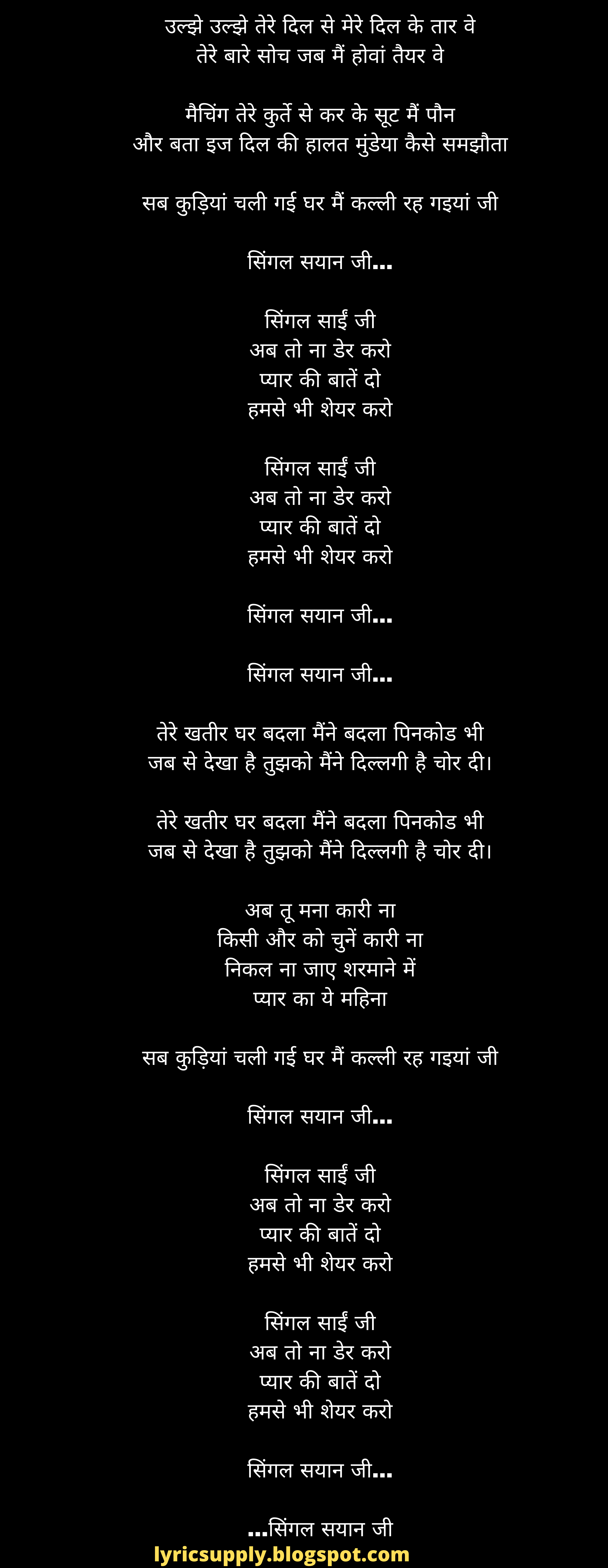 उल्झे उल्झे तेरे दिल से मेरे दिल के तार वे तेरे बारे सोच जब मैं होवां तैयर वे  मैचिंग तेरे कुर्ते से कर के सूट मैं पौन और बता इज दिल की हालत मुंडेया कैसे समझौता  सब कुड़ियां चली गई घर मैं कल्ली रह गइयां जी  सिंगल सयान जी...  सिंगल साईं जी अब तो ना डेर करो प्यार की बातें दो हमसे भी शेयर करो  सिंगल साईं जी अब तो ना डेर करो प्यार की बातें दो हमसे भी शेयर करो  सिंगल सयान जी...  सिंगल सयान जी...  तेरे खतीर घर बदला मैंने बदला पिनकोड भी जब से देखा है तुझको मैंने दिल्लगी है चोर दी।  तेरे खतीर घर बदला मैंने बदला पिनकोड भी जब से देखा है तुझको मैंने दिल्लगी है चोर दी।  अब तू मना कारी ना किसी और को चुनें कारी ना निकल ना जाए शरमाने में प्यार का ये महिना  सब कुड़ियां चली गई घर मैं कल्ली रह गइयां जी  सिंगल सयान जी...  सिंगल साईं जी अब तो ना डेर करो प्यार की बातें दो हमसे भी शेयर करो  सिंगल साईं जी अब तो ना डेर करो प्यार की बातें दो हमसे भी शेयर करो  सिंगल सयान जी...  सिंगल सयान जी...