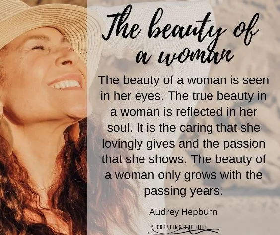 The beauty of a woman is seen in her eyes. The true beauty in a woman is reflected in her soul. It is the caring that she lovingly gives and the passion that she shows. The beauty of a woman only grows with the passing years. Audrey Hepburn