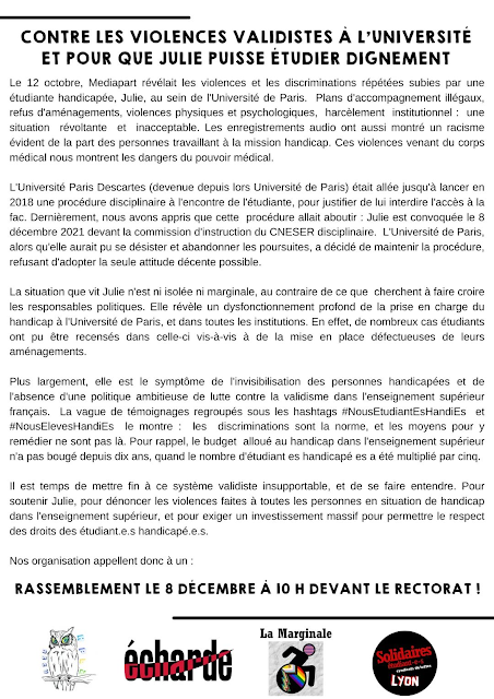 Transcription de l'appel à rassemblement  Contre les violences validistes à l'université et pour que Julie puisse étudier dignement  Le 12 octobre, Mediapart révélait les violences et les discriminations répétées subies par une étudiante handicapée, Julie, au sein de l'Université de Paris. Plans d'accompagnement illégaux, refus d'aménagements, violences physiques et psychologiques, harcèlement institutionnel : une situation révoltante et inacceptable. Les enregistrements audio ont aussi montré un racisme évident de la part des personnes travaillant à la mission handicap. Ces violences venant du corps médical nous montrent les dangers du pouvoir médical.  L'Université Paris Descartes (devenue depuis lors Université de Paris) était allée jusqu'à lancer en 2018 une procédure disciplinaire à l'encontre de l'étudiante, pour justifier de lui interdire l'accès à la fac. Dernièrement, nous avons appris que cette procédure allait aboutir: Julie est convoquée le 8 décembre 2021 devant la commission d'instruction du CNESER disciplinaire. L'Université de Paris, alors qu'elle aurait pu se désister et abandonner les poursuites, a décidé de maintenir la procédure, refusant d'adopter la seule attitude décente possible.  La situation que vit Julie n'est ni isolée ni marginale, au contraire de ce que cherchent à faire croire les responsables politiques. Elle révèle un dysfonctionnement profond de la prise en charge du handicap à l'Université de Paris, et dans toutes les institutions. En effet, de nombreux cas étudiants ont pu être recensés dans celle-ci vis-à-vis à de la mise en place défectueuses de leurs aménagements.  Plus largement, elle est le symptôme de l'invisibilisation des personnes handicapées et de l'absence d'une politique ambitieuse de lutte contre la validisme dans l'enseignement supérieur français. La vague de témoignages regroupés sous les hashtags #NousEtudiantEsHandies et #NousElevesHandiEs le montre les discriminations sont la norme, et les moyens pour y remédier ne sont pas là. Pour rappel, le budget alloué au handicap dans l'enseignement supérieur n'a pas bougé depuis dix ans, quand le nombre d'étudiant es handicapé es a été multiplié par cinq.  Il est temps de mettre fin à ce système validiste insupportable, et de se faire entendre. Pour soutenir Julie, pour dénoncer les violences faites à toutes les personnes en situation de handicap dans l'enseignement supérieur, et pour exiger un investissement massif pour permettre le respect des droits des étudiant.e.s handicapé.e.s.  Nos organisation appellent donc à un : Rassemblement le 8 décembre à 10H devant le rectorat! Signé La Marginale, Echarde, Solidaires étudiant-es et HandiPsy Lyon 2