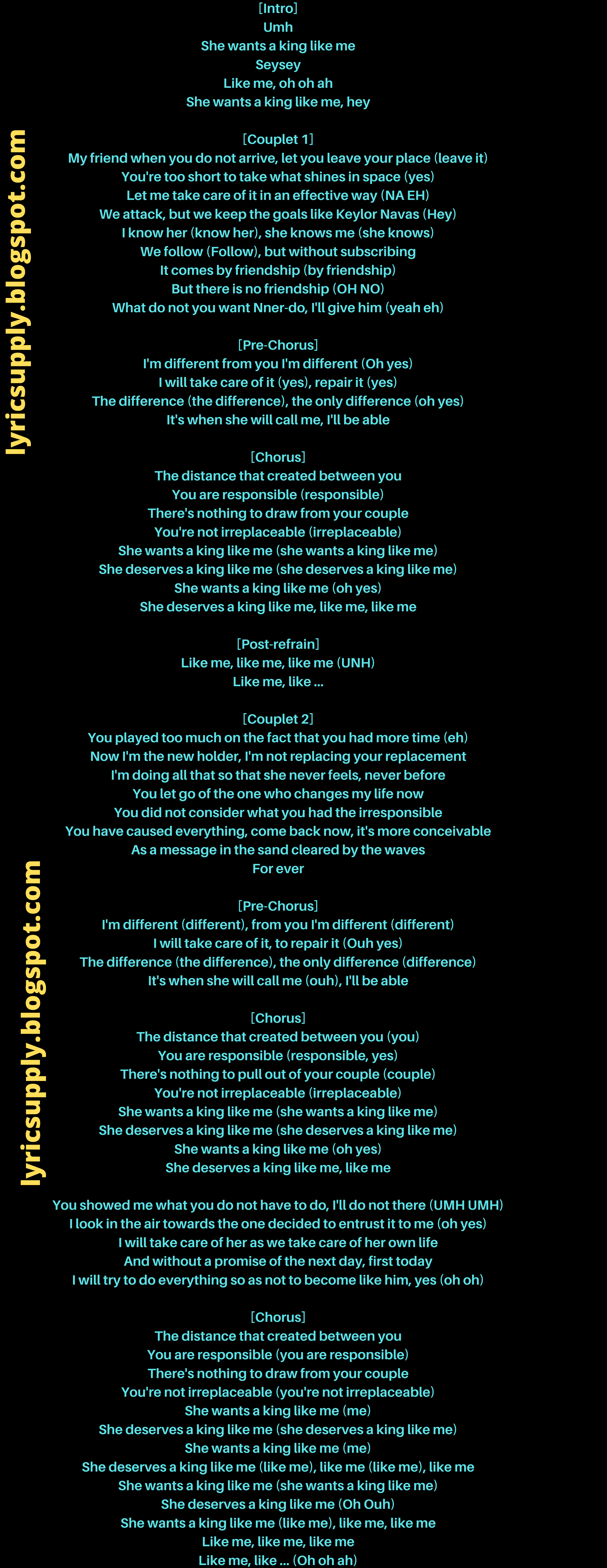 [Intro] Umh She wants a king like me Seysey Like me, oh oh ah She wants a king like me, hey  [Couplet 1] My friend when you do not arrive, let you leave your place (leave it) You're too short to take what shines in space (yes) Let me take care of it in an effective way (NA EH) We attack, but we keep the goals like Keylor Navas (Hey) I know her (know her), she knows me (she knows) We follow (Follow), but without subscribing It comes by friendship (by friendship) But there is no friendship (OH NO) What do not you want Nner-do, I'll give him (yeah eh)  [Pre-Chorus] I'm different from you I'm different (Oh yes) I will take care of it (yes), repair it (yes) The difference (the difference), the only difference (oh yes) It's when she will call me, I'll be able  [Chorus] The distance that created between you You are responsible (responsible) There's nothing to draw from your couple You're not irreplaceable (irreplaceable) She wants a king like me (she wants a king like me) She deserves a king like me (she deserves a king like me) She wants a king like me (oh yes) She deserves a king like me, like me, like me  [Post-refrain] Like me, like me, like me (UNH) Like me, like ...  [Couplet 2] You played too much on the fact that you had more time (eh) Now I'm the new holder, I'm not replacing your replacement I'm doing all that so that she never feels, never before You let go of the one who changes my life now You did not consider what you had the irresponsible You have caused everything, come back now, it's more conceivable As a message in the sand cleared by the waves For ever  [Pre-Chorus] I'm different (different), from you I'm different (different) I will take care of it, to repair it (Ouh yes) The difference (the difference), the only difference (difference) It's when she will call me (ouh), I'll be able  [Chorus] The distance that created between you (you) You are responsible (responsible, yes) There's nothing to pull out of your couple (couple) You're not irreplaceable (irreplaceable) She wants a king like me (she wants a king like me) She deserves a king like me (she deserves a king like me) She wants a king like me (oh yes) She deserves a king like me, like me  You showed me what you do not have to do, I'll do not there (UMH UMH) I look in the air towards the one decided to entrust it to me (oh yes) I will take care of her as we take care of her own life And without a promise of the next day, first today I will try to do everything so as not to become like him, yes (oh oh)  [Chorus] The distance that created between you You are responsible (you are responsible) There's nothing to draw from your couple You're not irreplaceable (you're not irreplaceable) She wants a king like me (me) She deserves a king like me (she deserves a king like me) She wants a king like me (me) She deserves a king like me (like me), like me (like me), like me She wants a king like me (she wants a king like me) She deserves a king like me (Oh Ouh) She wants a king like me (like me), like me, like me Like me, like me, like me Like me, like ... (Oh oh ah)