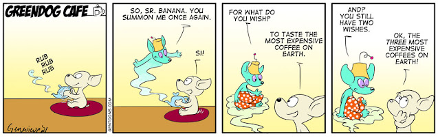 Frame 1. Sr. Banana, the chihuahua, sits on a small rug and polishes a silver teapot.  Frame 2: a blue-green genie in a golden fez begins to drift out of the teapot spout.  it says, “So, Sr. Banana. you summon me once again.” Sr. Banana says, “Si.”  Frame 3: The genie, now full out, and dressed in red and white polka-dotted harem pants, sits cross-legged on a cloud of minty green mist, and says, “For what do you wish?” Sr. B says, “to taste the most expensive coffee on earth!”  Frame 4: the Genie, who has purple eyes, says, “And? you still have two wishes.” Sr. B ponders, and then says, “ok, the THREE most expensive coffees on earth!”