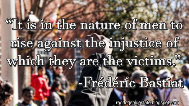 “It is in the nature of men to rise against the injustice of which they are the victims.” -Frédéric Bastiat