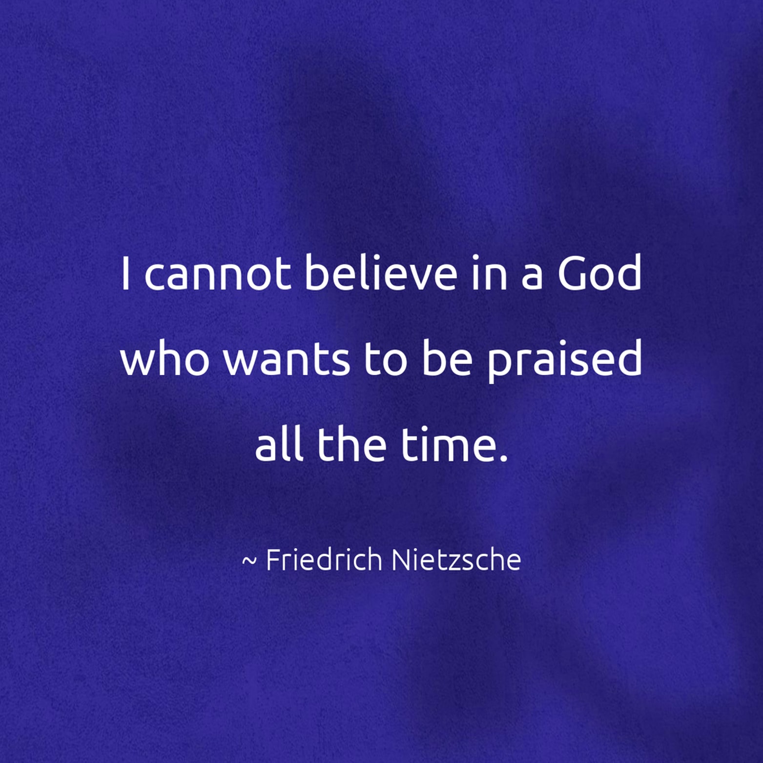 I cannot believe in a God who wants to be praised all the time. - Friedrich Nietzsche