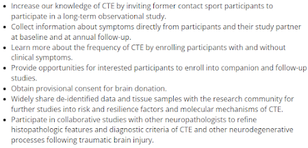 Increase our knowledge of CTE by inviting former contact sport participants to participate in a long-term observational study. Collect information about symptoms directly from participants and their study partner at baseline and at annual follow-up. Learn more about the frequency of CTE by enrolling participants with and without clinical symptoms. Provide opportunities for interested participants to enroll into companion and follow-up studies. Obtain provisional consent for brain donation. Widely share de-identified data and tissue samples with the research community for further studies into risk and resilience factors and molecular mechanisms of CTE. Participate in collaborative studies with other neuropathologists to refine histopathologic features and diagnostic criteria of CTE and other neurodegenerative processes following traumatic brain injury.
