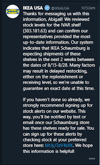Thanks for messaging us with this information, Abigail! We reviewed stock levels for the IVAR shelf (303.181.63) and can confirm our representatives provided the most up-to-date information. Our system indicates that IKEA Schaumburg is expecting shipments of these shelves in the next 2 weeks between the dates of 8/15-8/28. Many factors may result in delayed restocking, either on the replenishment or receiving level, so we're unable to guarantee an exact date at this time.   If you haven't done so already, we strongly recommend signing up for stock alerts on our website. This way, you'll be notified by text or email once our Schaumburg store has these shelves ready for sale. You can sign up for these alerts by checking stock at your preferred store here: bit.ly/3zV4sXK. We hope this information is helpful!
