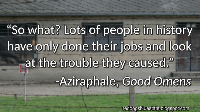 “So what? Lots of people in history have only done their jobs and look at the trouble they caused.” -Aziraphale, _Good Omens_