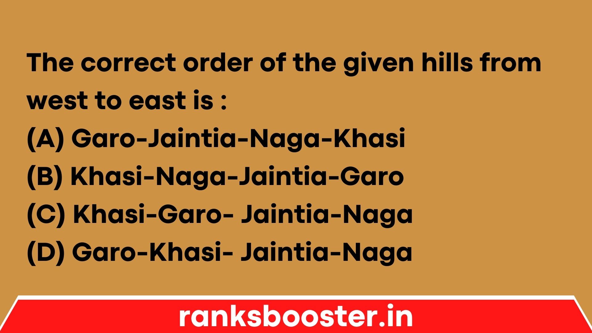 The correct order of the given hills from west to east is : (A) Garo-Jaintia-Naga-Khasi (B) Khasi-Naga-Jaintia-Garo (C) Khasi-Garo- Jaintia-Naga (D) Garo-Khasi- Jaintia-Naga