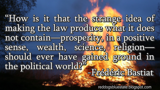 “How is it that the strange idea of making the law produce what it does not contain—prosperity, in a positive sense, wealth, science, religion—should ever have gained ground in the political world?” -Frédéric Bastiat