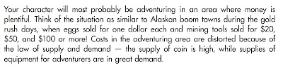 From the 1e AD&D “Player’s Handbook”: “Your character will most probably be adventuring in an area where money is plentiful. Think of the situation as similar to Alaskan boom towns during the gold rush days, when eggs sold for one dollar each and mining tools sold for $20, $50, and $100 or more! Costs in the adventuring area are distorted because of the law of supply and demand — the supply of coin is high, while supplies of equipment for adventurers are in great demand.”