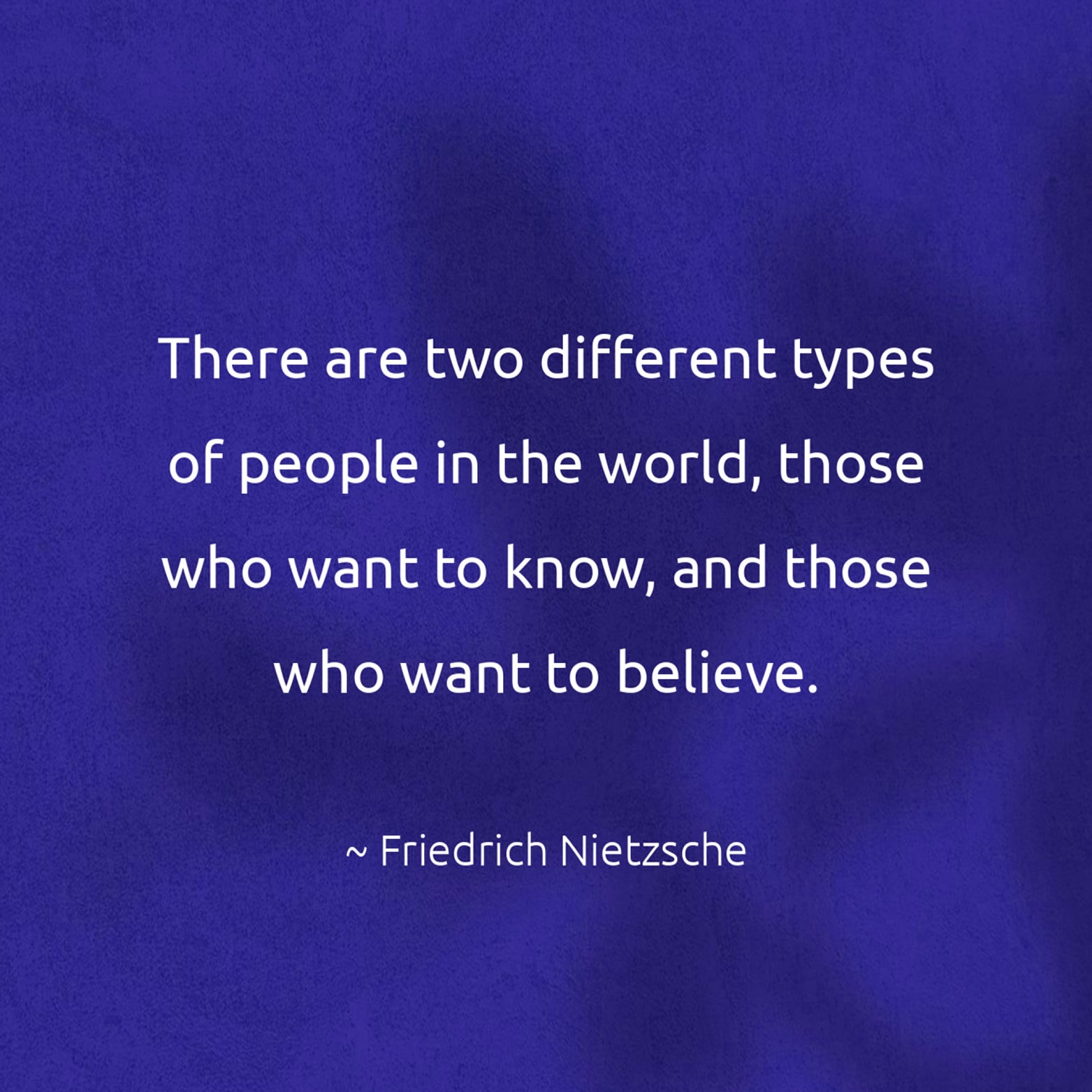 There are two different types of people in the world, those who want to know, and those who want to believe. - Friedrich Nietzsche