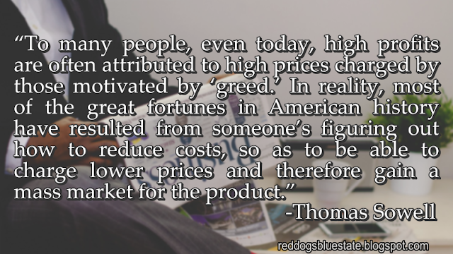 “To many people, even today, high profits are often attributed to high prices charged by those motivated by ‘greed.’ In reality, most of the great fortunes in American history have resulted from someone’s figuring out how to reduce costs, so as to be able to charge lower prices and therefore gain a mass market for the product.” -Thomas Sowell