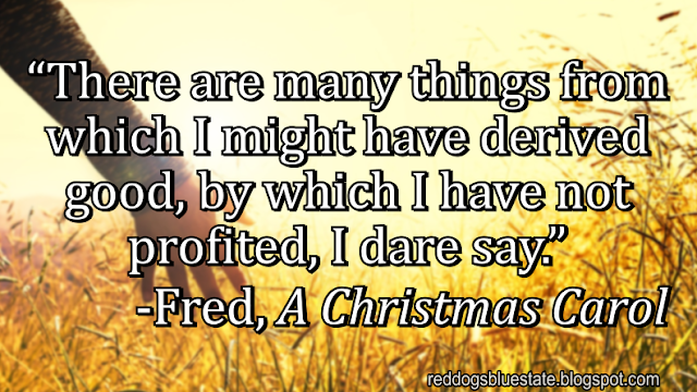 “There are many things from which I might have derived good, by which I have not profited, I dare say.” -Fred, _A Christmas Carol_