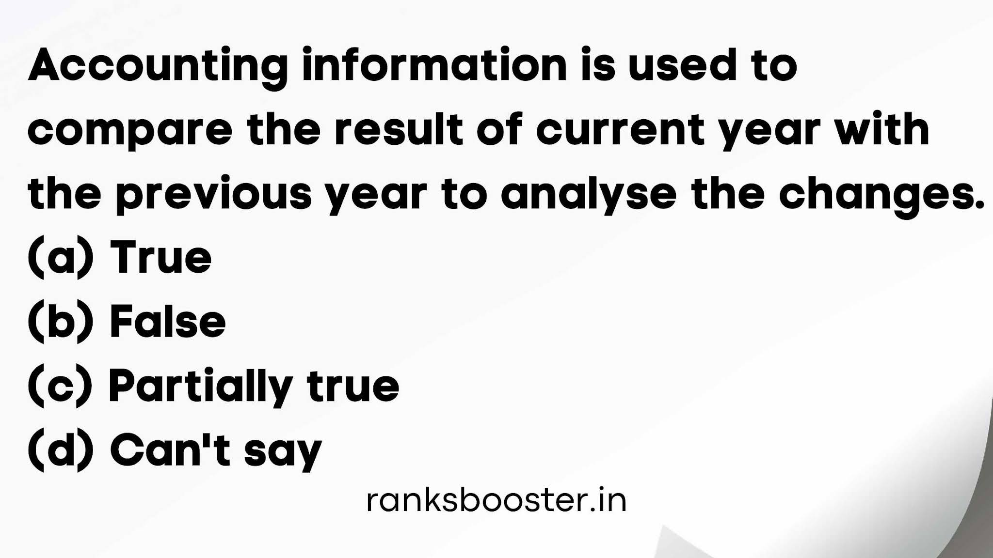 Accounting information is used to compare the result of current year with the previous year to analyse the changes. (a) True (b) False (c) Partially true (d) Can't say