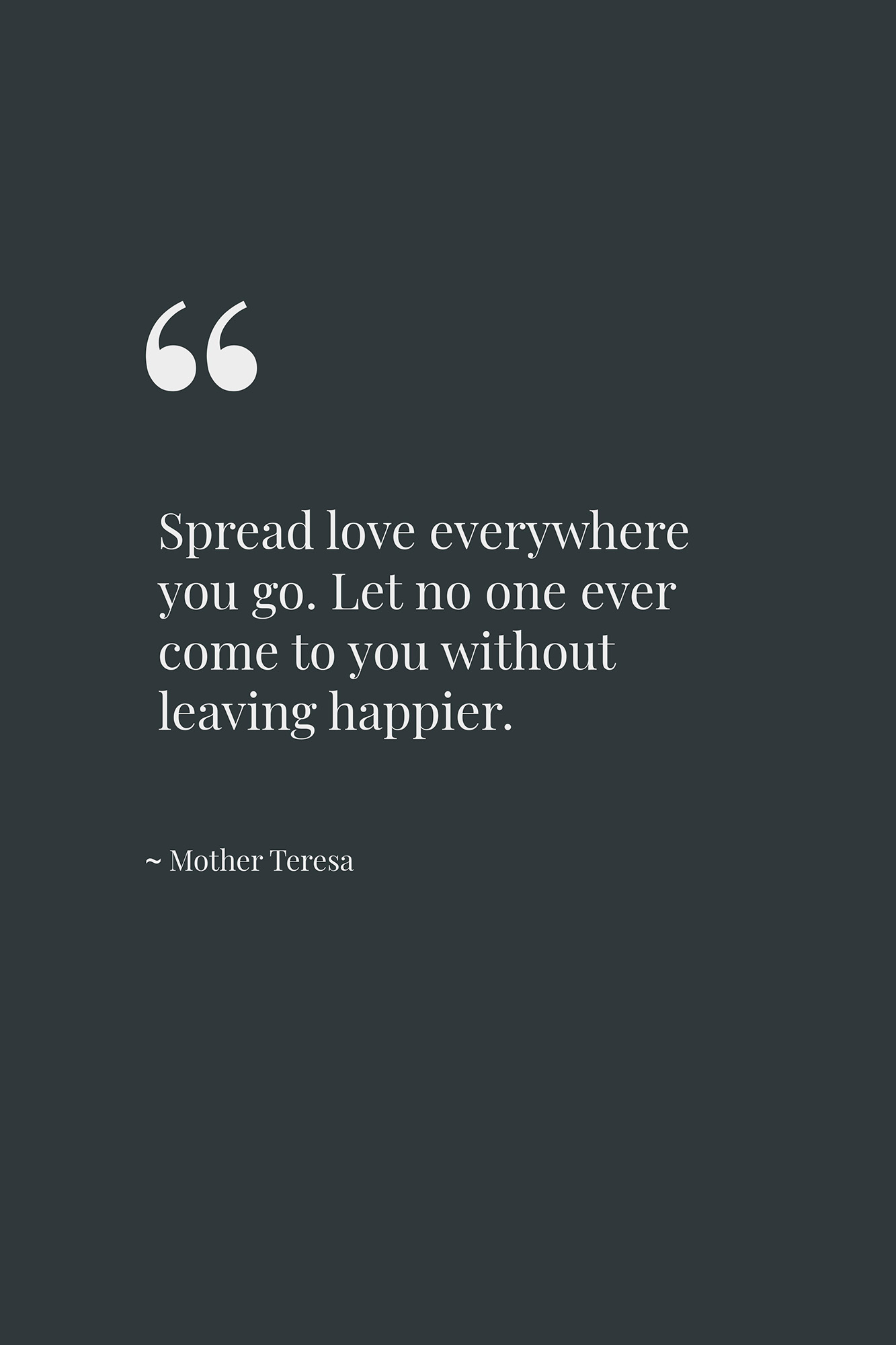Spread love everywhere you go. Let no one ever come to you without leaving happier. ~ Mother Teresa