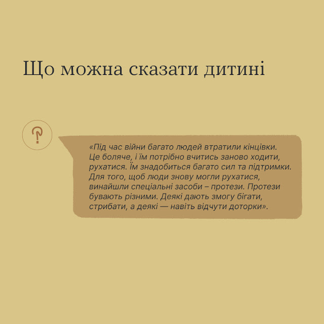 Що можна сказати дитині? "Під час війни багато людей втратили кінцівки. Це боляче, і їм потрібно вчитись заново ходити, рухатися. Їм знадобиться багато сил та підтримки. Для того, щоб люди знову могли рухатися, винайшли спеціальні засоби - протези. Протези бувають різними. Деякі дають змогу бігати, стрибати, а деякі - навіть відчути доторки".