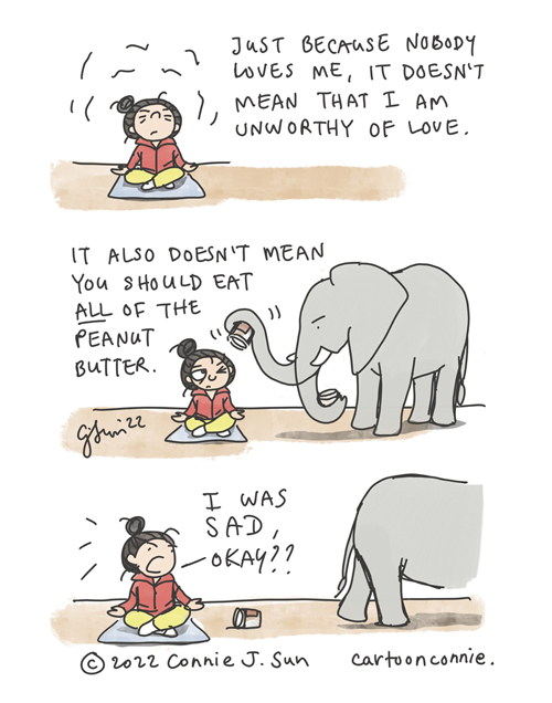 3-panel comic strip of a girl with a bun, trying to meditate her way into self-affirmation. Panel 1 caption reads, "Just because nobody loves me, it doesn't mean that I am unworthy of love." In panel 2, a peeved-looking elephant interrupts, brandishing an empty peanut butter jar. Text reads, "It also doesn't mean you should eat ALL of the peanut butter." In panel 3, Elephant walks off, leaving the empty jar, while the girl breaks zen to say defensively, "I WAS SAD, OKAY?" Titled: "Peanut Butter Pep Talk." Webcomic by Connie Sun, cartoonconnie, 2022.