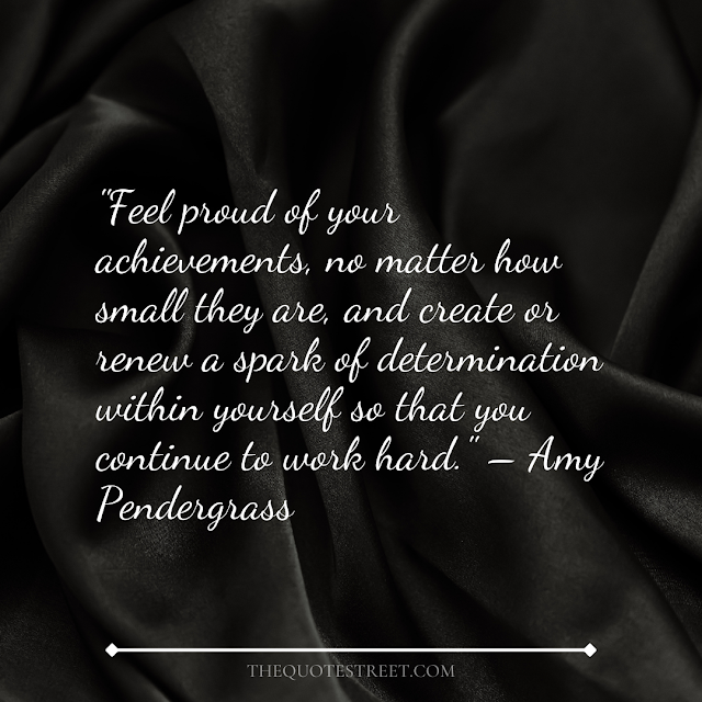 "Feel proud of your achievements, no matter how small they are, and create or renew a spark of determination within yourself so that you continue to work hard." – Amy Pendergrass