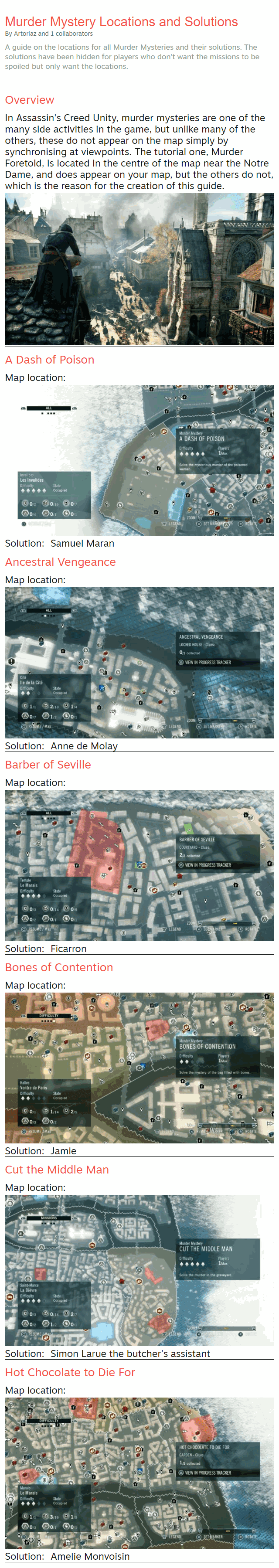 Murder Mystery Locations and Solutions By Artoriaz and 1 collaborators A guide on the locations for all Murder Mysteries and their solutions. The solutions have been hidden for players who don't want the missions to be spoiled but only want the locations. Overview In Assassin's Creed Unity, murder mysteries are one of the many side activities in the game, but unlike many of the others, these do not appear on the map simply by synchronising at viewpoints. The tutorial one, Murder Foretold, is located in the centre of the map near the Notre Dame, and does appear on your map, but the others do not, which is the reason for the creation of this guide.  A Dash of Poison Map location: Solution: Samuel Maran Ancestral Vengeance Map location: Solution: Anne de Molay Barber of Seville Map location: Solution: Ficarron Bones of Contention Map location: Solution: Jamie Cut the Middle Man Map location: Solution: Simon Larue the butcher's assistant Hot Chocolate to Die For