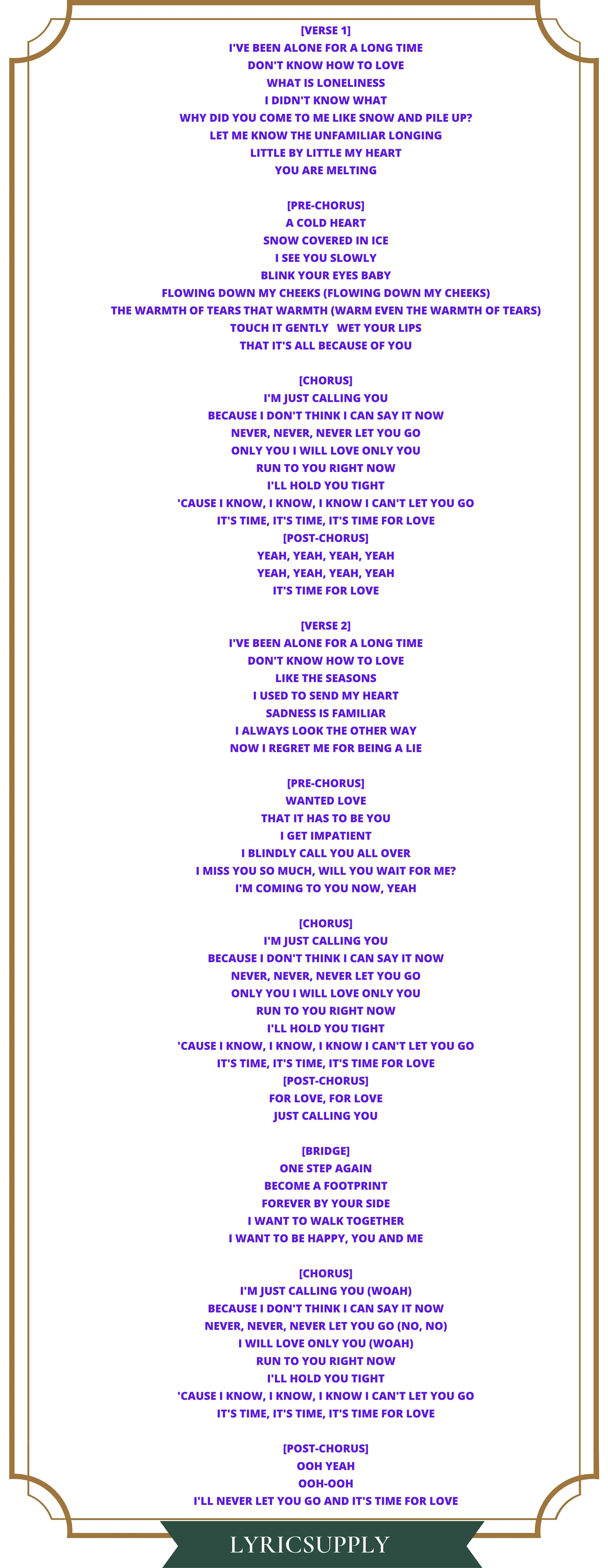 [Verse 1] I've been alone for a long time don't know how to love what is loneliness I didn't know what Why did you come to me like snow and pile up? let me know the unfamiliar longing little by little my heart you are melting  [Pre-Chorus] a cold heart snow covered in ice I see you slowly Blink your eyes baby Flowing down my cheeks (flowing down my cheeks) The warmth of tears that warmth (warm even the warmth of tears) Touch it gently   Wet your lips that it's all because of you  [Chorus] I'm just calling you Because I don't think I can say it now Never, never, never let you go only you i will love only you run to you right now I'll hold you tight 'Cause I know, I know, I know I can't let you go It's time, it's time, it's time for love [Post-Chorus] Yeah, yeah, yeah, yeah Yeah, yeah, yeah, yeah It's time for love  [Verse 2] I've been alone for a long time don't know how to love like the seasons I used to send my heart Sadness is familiar I always look the other way Now I regret me for being a lie  [Pre-Chorus] wanted love that it has to be you I get impatient I blindly call you all over I miss you so much, will you wait for me? I'm coming to you now, yeah  [Chorus] I'm just calling you Because I don't think I can say it now Never, never, never let you go only you i will love only you run to you right now I'll hold you tight 'Cause I know, I know, I know I can't let you go It's time, it's time, it's time for love [Post-Chorus] For love, for love Just calling you  [Bridge] one step again become a footprint forever by your side I want to walk together I want to be happy, you and me  [Chorus] I'm just calling you (Woah) Because I don't think I can say it now Never, never, never let you go (No, no) I will love only you (Woah) run to you right now I'll hold you tight 'Cause I know, I know, I know I can't let you go It's time, it's time, it's time for love  [Post-Chorus] Ooh yeah Ooh-ooh I'll never let you go and it's time for love