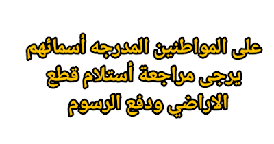 على المواطنين المدرجه أسمائهم يرجى مراجعة أستلام قطع الاراضي ودفع الرسوم