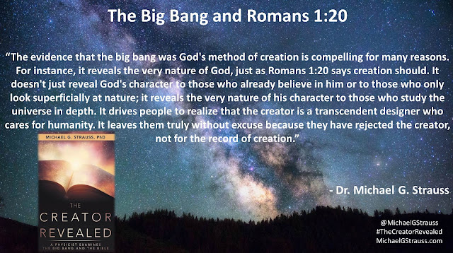 Quote from Christian particle physicist Dr. Michael G. Strauss from his book "The Creator Revealed: A Physicist Examines the Big Bang and the Bible": : "The evidence that the big bang was God's method of creation is compelling for many reasons. For instance, it reveals the very nature of God, just as Romans 1:20 says creation should. It doesn't just reveal God's character to those who already believe in him or to those who only look superficially at nature; it reveals the very nature of his character to those who study the universe in depth. It drives people to realize that the creator is a transcendent designer who cares for humanity. It leaves them truly without excuse because they have rejected the creator, not for the record of creation."