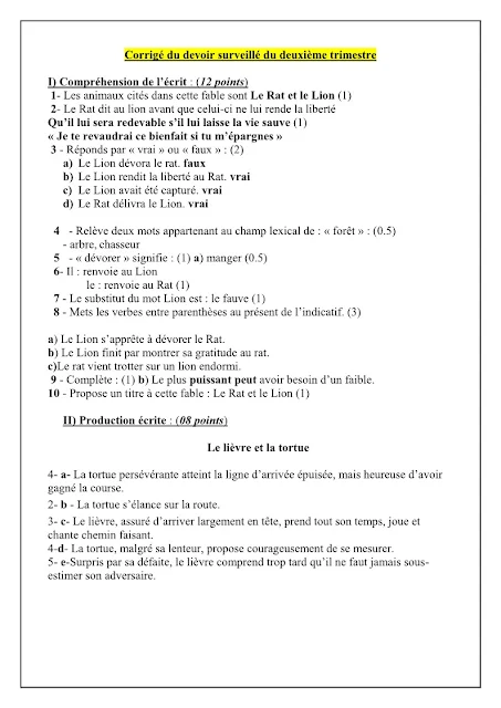Corrigé du devoir surveillé du deuxième trimestre  I) Compréhension de l’écrit : (12 points)  1- Les animaux cités dans cette fable sont Le Rat et le Lion (1)  2- Le Rat dit au lion avant que celui-ci ne lui rende la liberté  Qu’il lui sera redevable s’il lui laisse la vie sauve (1)  « Je te revaudrai ce bienfait si tu m’épargnes » 3 - Réponds par « vrai » ou « faux » : (2)  a)  Le Lion dévora le rat. faux  b)  Le Lion rendit la liberté au Rat. vrai  c)  Le Lion avait été capturé. vrai  d)  Le Rat délivra le Lion. vrai  4   - Relève deux mots appartenant au champ lexical de : « forêt » : (0.5)  - arbre, chasseur  5   - « dévorer » signifie : (1) a) manger (0.5)  6- Il : renvoie au Lion  le : renvoie au Rat (1)  7 - Le substitut du mot Lion est : le fauve (1)  8 - Mets les verbes entre parenthèses au présent de l’indicatif. (3)  a) Le Lion s’apprête à dévorer le Rat.  b) Le Lion finit par montrer sa gratitude au rat.  c)Le rat vient trotter sur un lion endormi.  9 - Complète : (1) b) Le plus puissant peut avoir besoin d’un faible.  10 - Propose un titre à cette fable : Le Rat et le Lion (1)  II) Production écrite : (08 points)  Le lièvre et la tortue  4- a- La tortue persévérante atteint la ligne d’arrivée épuisée, mais heureuse d’avoir gagné la course.  2- b - La tortue s’élance sur la route.  3- c- Le lièvre, assuré d’arriver largement en tête, prend tout son temps, joue et chante chemin faisant.  4-d- La tortue, malgré sa lenteur, propose courageusement de se mesurer.  5- e-Surpris par sa défaite, le lièvre comprend trop tard qu’il ne faut jamais sous- estimer son adversaire.  Clave de respuestas de la tarea supervisada del segundo trimestre  I) Comprensión lectora: (12 puntos)  1- Los animales mencionados en esta fábula son La Rata y el León (1)  2- La Rata le dice al león antes de que lo libere  Que estará en deuda con él si le salva la vida (1)  “Te devolveré esta bendición si me perdonas” 3 - Responda con "verdadero" o "falso": (2)  a) El león devoró a la rata. falso  b) El León soltó a la Rata. real  c) El León había sido capturado. real  d) La Rata entregó al León. real  4 - Escoger dos palabras pertenecientes al campo léxico de: “bosque”: (0.5)  - árbol, cazador  5 - “devorar” significa: (1) a) comer (0.5)  6- Él: se refiere a Leo  el: se refiere a la Rata (1)  7 - El sustituto de la palabra León es: le fauve (1)  8 - Pon los verbos entre paréntesis en presente de indicativo. (3)  a) El León está a punto de devorar a la Rata.  b) El León acaba mostrando su agradecimiento a la Rata.  c) La rata viene trotando sobre un león dormido.  9 - Completa: (1) b) El más poderoso puede necesitar uno débil.  10 - Sugiere un título para esta fábula: La rata y el león (1)  II) Producción escrita: (08 puntos)  el conejito y la tortuga  4- a- La perseverante tortuga llega a la meta exhausta, pero feliz de haber gana la carrera.  2- b - La tortuga corre por el camino.  3- c- La liebre, segura de llegar bien adelantada, se toma todo su tiempo, juega y cantar en el camino.  4-d- La tortuga, a pesar de su lentitud, valientemente se propone medirse.  5- e-Sorprendida por su derrota, la liebre comprende demasiado tarde que nunca se debe entender- estimar a su oponente.  Second term supervised homework answer key  I) Reading comprehension: (12 points)  1- The animals mentioned in this fable are The Rat and the Lion (1)  2- The Rat says to the lion before it sets him free  That he will be indebted to him if he saves his life (1)  “I will repay you this blessing if you spare me” 3 - Answer with "true" or "false": (2)  a) The lion devoured the rat. false  b) The Lion released the Rat. true  c) The Lion had been captured. true  d) The Rat delivered the Lion. true  4 - Pick out two words belonging to the lexical field of: “forest”: (0.5)  - tree, hunter  5 - “to devour” means: (1) a) to eat (0.5)  6- He: refers to Leo  the: refers to the Rat (1)  7 - The substitute for the word Lion is: le fauve (1)  8 - Put the verbs in parentheses in the present indicative. (3)  a) The Lion is about to devour the Rat.  b) The Lion ends up showing his gratitude to the Rat.  c) The rat comes trotting on a sleeping lion.  9 - Complete: (1) b) The most powerful may need a weak one.  10 - Suggest a title for this fable: The Rat and the Lion (1)  II) Written production: (08 points)  The bunny and the turtle  4- a- The persevering turtle reaches the finish line exhausted, but happy to have wins the race.  2- b - The turtle rushes on the road.  3- c- The hare, assured of arriving well ahead, takes all its time, plays and sing along the way.  4-d- The turtle, despite its slowness, courageously proposes to measure itself.  5- e-Surprised by his defeat, the hare understands too late that you should never under- estimate his opponent.  Téléchargé sur @FRANÇAIS213 Français-cem.dz