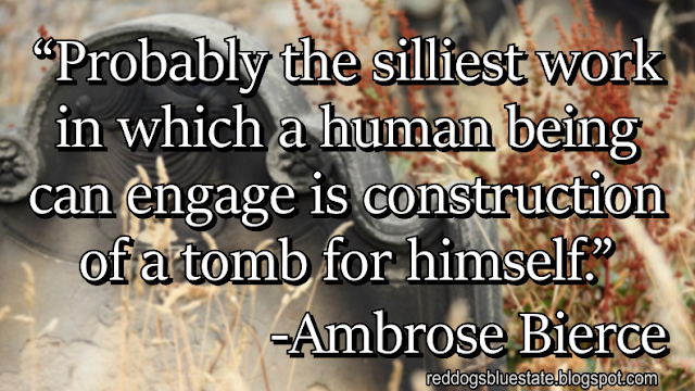 “Probably the silliest work in which a human being can engage is construction of a tomb for himself.” -Ambrose Bierce