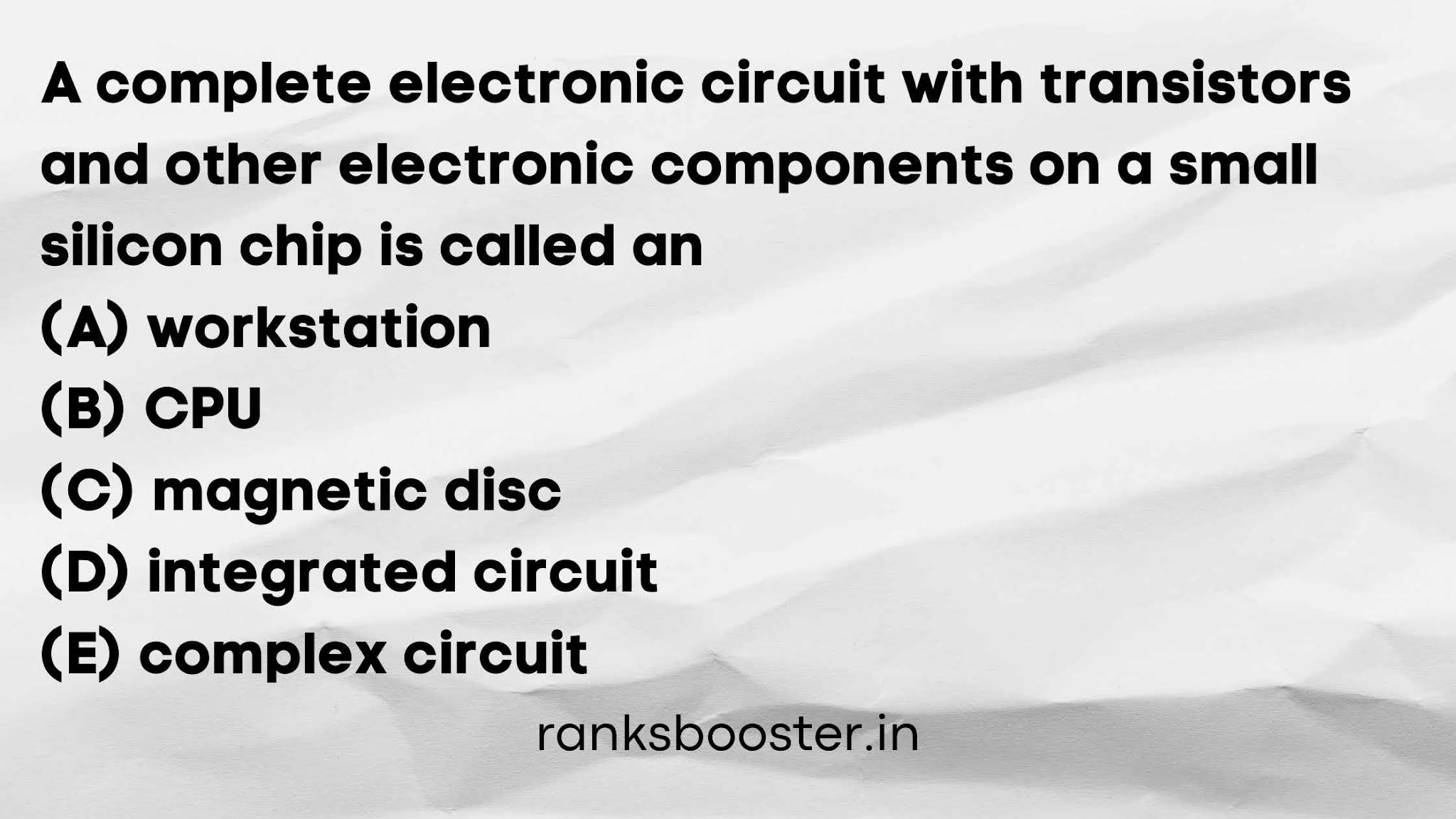 A complete electronic circuit with transistors and other electronic components on a small silicon chip is called an (A) workstation (B) CPU (C) magnetic disc (D) integrated circuit (E) complex circuit