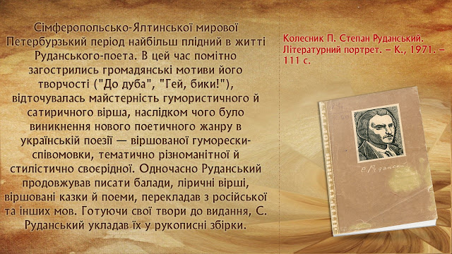 Сімферопольсько-Ялтинської мирової Петербурзький період найбільш плідний в житті Руданського-поета. В цей час помітно загострились громадянські мотиви його творчості ("До дуба", "Гей, бики!"), відточувалась майстерність гумористичного й сатиричного вірша, наслідком чого було виникнення нового поетичного жанру в українській поезії — віршованої гуморески-співомовки, тематично різноманітної й стилістично своєрідної. Одночасно Руданський продовжував писати балади, ліричні вірші, віршовані казки й поеми, перекладав з російської та інших мов. Готуючи свої твори до видання, С. Руданський укладав їх у рукописні збірки.   Колесник П. Степан Руданський. Літературний портрет. – К., 1971. – 111 с.