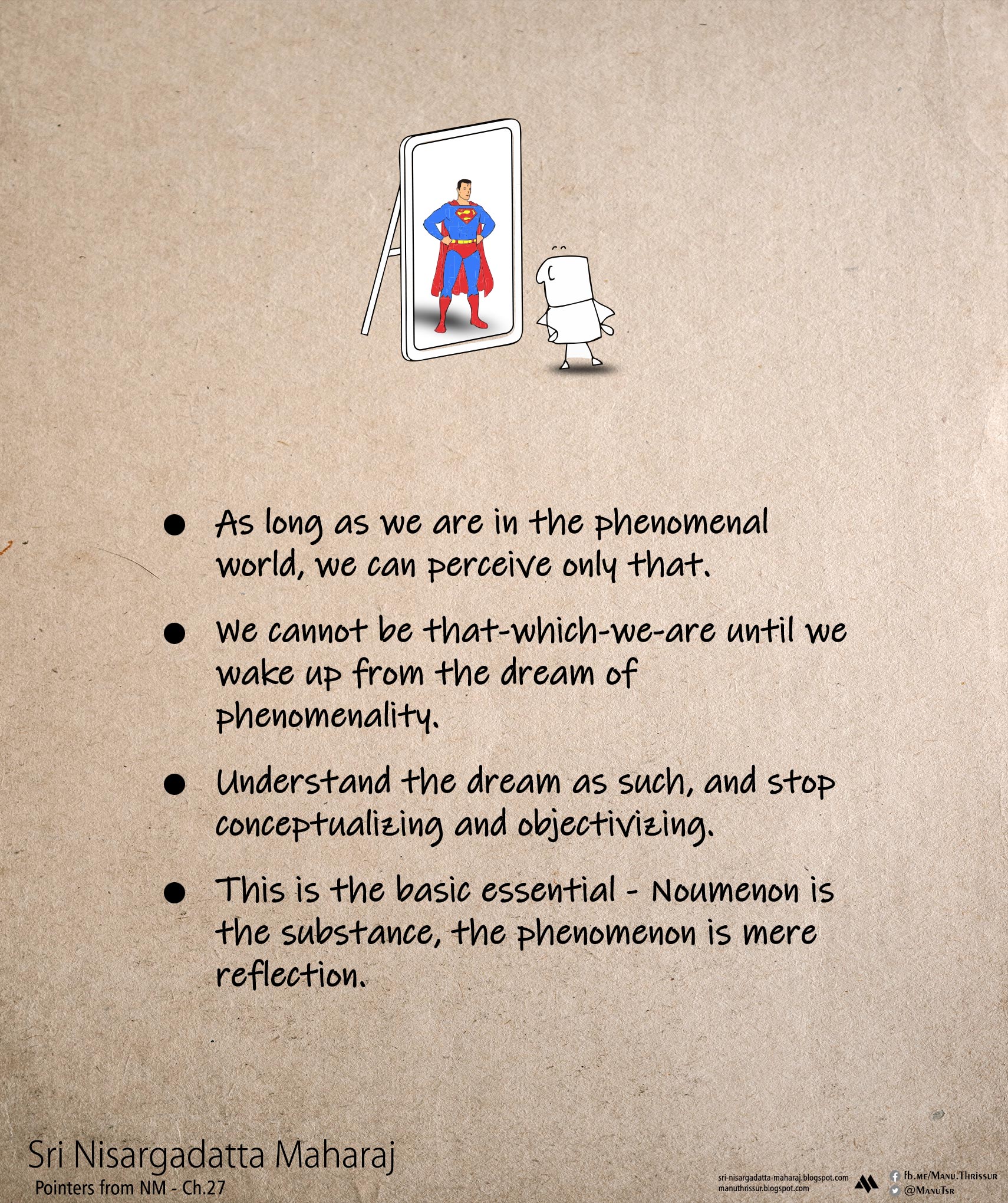- As long as we are in the phenomenal world, we can perceive only that. - We cannot be that-which-we-are until we wake up from the dream of phenomenality. - Understand the dream as such, and stop conceptualizing and objectivizing. - This is the basic essential - Noumenon is the substance, the phenomenon is mere reflection.  Sri Nisargadatta Maharaj