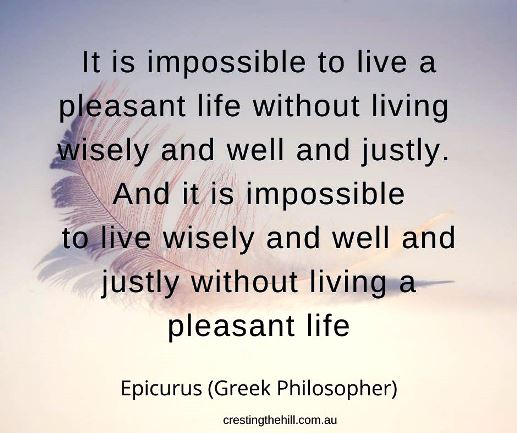It is impossible to live a pleasant life without living wisely and well and justly. And it is impossible to live wisely and well and justly without living a pleasant life.  Epicurus