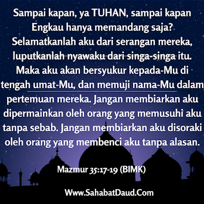 Mazmur 35:17-19 (BIMK)   Sampai kapan, ya TUHAN, sampai kapan Engkau hanya memandang saja? Selamatkanlah aku dari serangan mereka, luputkanlah nyawaku dari singa-singa itu. Maka aku akan bersyukur kepada-Mu di tengah umat-Mu, dan memuji nama-Mu dalam pertemuan mereka. Jangan membiarkan aku dipermainkan oleh orang yang memusuhi aku tanpa sebab. Jangan membiarkan aku disoraki oleh orang yang membenci aku tanpa alasan.