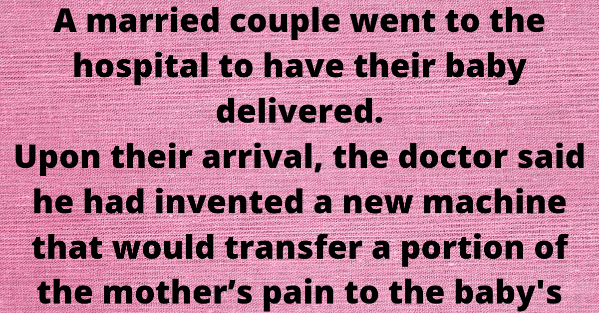 A married couple went to the hospital to have their baby delivered.    Upon their arrival, the doctor said he had invented a new machine that would transfer a portion of the mother’s pain to the baby's father.    He asked if they were willing to try it out. they were both very