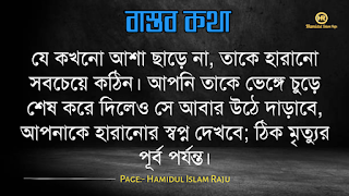 বাস্তব কথা পড়ুন  ভূমিকাঃ- জীবন চলতে হলে অভিজ্ঞতার দরকার, আপনি হোচত না খেলে বাস্তবতা কী জিনিস তা কখনোই অনুধাবন করতে পারবে না, কল্পনা বিলাসী মানুষেরাও মাঝে মাঝে বাস্তবতার সম্মুখীন হয়, তখন তারাও বাস্তবতার সঙ্গে লড়াই করে এগিয়ে চলো স্বীয় লক্ষে, বাস্তবতা নিয়ে গুরুত্বপূর্ণ কথা গুলো আজ আমি ব্লগে সুন্দর করে লিপিবদ্ধ করেছি, ধারাবাহিক ভাবে পড়ে যাবেন, বাস্তবতা নিয়ে বাছাইকৃত কিছু উক্তি, প্রতিটি কথা গুলো বাস্তব এবং প্রতিটি মানুষের জীবনের সাথে মিলে যাবে, কঠিন বাস্তব কথা গুলো আপনার জীবনের সঙ্গে জড়িয়ে আছে, তাছাড়া,  বাস্তব কথা গুলো সবসময়ই সুন্দর ও স্পর্শ, আপনারা এক এক করে প্রতিটি কথা গুলো পড়ুন, ইন শা আল্লাহ সবার ভালো লাগবে।    বাস্তব কথা মালা | বাস্তবতা নিয়ে কিছু কথা। কিছু বাস্তব কথা |   কঠিন বাস্তব কথা গুলো আপনার জীবনের সঙ্গে জড়িয়ে আছেঃ-     বাস্তব কথা ছবি  জীবনের প্রয়োজনে যদি নিজেকে বদলে ফেলতে হয়, তাহলে তাই করো, হয়ত কিছুটা কষ্ট পেতে হবে, তবুও যে তোমার মূল্য বুঝেনা তার অপেক্ষায় থেকো না।   বাস্তব কথা ছবি  হাজার অপমান করার পরও যদি কেউ আপনাকে বলে সে আপনাকে ভালবাসে, তাহলে জানবেন আপনার চাইতে বড় ভাগ্যবান পৃথিবিতে আর কেউ নেই ।   বাস্তব কথা পিক  যে স্বপ্নটা তুমি একা দেখো তা স্বপ্ন থেকে যাওয়ার সম্ভাবনা যেমন বেশি তেমনি যে স্বপ্নটা দুইজন মিলে দেখো তা বাস্তব হওয়ার সম্ভাবনাই বেশি।   বাস্তব কথা ছবি  কাউকে পথে এগিয়ে দিতে না পারেন, অন্তত তার চলার পথে আলো দেখান, সে নিজেই নিজের পথটা খুঁজে নেবে।  বাস্তব কথা ক্যাপশপ  একদম নিখুঁত মানুষ খুঁজতে যেও না, বিধাতা মানুষের ভিতর কিছু কিছু খুত মিশিয়ে দিয়েছে; নিখুঁত মানুষ খুঁজতে গেলে, তুমি ভালোবাসার কোনো মানুষই পাবে না।  বাস্তব কথা ছবি  জগতে তারাই খুব বেশী কষ্ট পায়, যারা মানুষকে সরল মনে ভালোবাসে। বিনিময়ে তারা পায়, অনাদর, অবহেলা ও ঘৃণা। তাই জগতে কাউকে সরল মনে ভালবাসতে নেই। এখানে সরলতা মানে, চরম দুর্বলতা।   আরো পড়ুনঃ- ফেসবুকে প্রিয়জনকে নিয়ে কষ্টের স্ট্যাটাস ৫০ টি।  বাস্তব কথা ক্যাপশন  কাউকে উপকার করলে তা অবশ্যই নিঃস্বার্থভাবে করুন। বিনিময়ে তার কাছ থেকে কোন প্রতিদান আশা করবেন না।  বাস্তব কথা ছবি  যে তোমাকে ভালোবাসেনা তাকে ভালোবেসে যাওয়া একটা ছেড়া ঘু্রি উড়ানোর চেষ্টার মতো।  যারা তোমার পেছনে তোমার বিরুদ্ধে কথা বলে, তাদের অবস্থান সেখানেই। তারা তোমার পেছনেই পরে থাকবে।  বাস্তব কথা ছবি  যারা তোমার পেছনে তোমার বিরুদ্ধে কথা বলে, তাদের অবস্থান সেখানেই। তারা তোমার পেছনেই পরে থাকবে।   বাস্তব কথা মালা | বাস্তবতা নিয়ে কিছু কথা। বাস্তব কথা  উক্তি | বিখ্যাত উক্তি |   বাস্তব কথা ছবি  যখন একজন বন্ধু আমাদের বিপদে ফেলে চলে যাায় আমরা তখন একটা বন্ধু হারাই না, আমরা শুধু বুঝতে পারি সে আমার প্রকৃত বন্ধু ছিল না।  বাস্তব কথা ছবি  করো হৃদয়ে আঘাত করাটা সাগরের বুকে পাথর ছুড়ে মারার মত। কেউ জানেনা সেই পাথর কত গভীরে আঘাত করবে। শুধু মাত্র যার হৃদয়ে আঘাত করবে সেই বুঝবে।   বাস্তব কথা ছবি  কথা বলা শিখতে একজন মানুষের দুই বছর লাগে, কিন্তু 'কি বলা উচিত নয়' তা শিখতে লাগে সারাজীবন।  বাস্তব কথা ছবি  তোমার প্রতি কারও গভীর ভালোবাসা তোমাকে শক্তি দেয় আর কারও প্রতি তোমার গভীর ভালোবাসা তোমাকে সাহস যোগায়।  আরো পড়ুনঃ-  ভালোবাসার মানুষকে নিয়ে ৬০ টি কষ্টের স্ট্যাটাস  বাস্তব কথা ছবি  ভুল সময়ে ভুল ট্রেনে উঠে ভুল স্টেশনে নেমে যাওয়া কিংবা ভুল দরজায় কড়া নেড়ে যাওয়ার মাঝেও আনন্দ আছে। সঠিক পথে ফিরে আসার আনন্দ, ভুল বুঝতে পারার আনন্দ, ভুল সময়ে পাশে থাকা আপন মানুষদের চিনতে পারার আনন্দ। কেউ যদি সব সময় সঠিক কাজই করতে থাকে, সে এই আনন্দগুলো থেকে বঞ্চিত হবে।তবে আশার কথা, সৃষ্টিকর্তা আমাদের কোন আনন্দ থেকেই বঞ্চিত করেন না। তাই হটাত কোন ভুলে বিচলিত হবেন না। মনে রাখবেন, এর মাঝেই কোন আনন্দ বিদ্যমান আছে।  বাস্তব কথা ছবি  যখন একটি দরজা বন্ধ হয়ে যাবে ঠিক তখন নিশ্চয়  জানবে যে, খুব শিগ্রই তোমার জন্য আর একটি দরজা খুলে যাবে।  বাস্তব কথা পিকচার  গতকাল হলো অতীত। আগামীকাল একটা রহস্য। কিন্তু আজকের দিনটি একটি উপহার। একারনেই একে বলা হয় 'প্রেজেন্ট'।  বাস্তব কথা পিক  সময়ের সাথে সাথে যদি ভালোবাসা কমে যায়, বুঝে নেবেন এটা কখনো ভালোবাসাই ছিলো না। এটা ছিলো সময়ের প্রয়োজনে একটু ভালো লাগা।  বাস্তব কথা উক্তি  পাশাপাশি থাকা মানেই কাছাকাছি থাকা নয়। দূরে থেকেও কাছাকাছি থাকা যায়। এটা কেবলমাত্র আপনার মানুষিকতার উপর নির্ভর করে।  বাস্তব কথা উক্তি   পৃথিবীতে ভালো থাকতে খুব বেশি কিছু প্রয়োজন নেই। একটু খানি সততা, নিজের উপর বিশ্বাস, অল্প কিছু আপন মানুষ যারা আপনাকে চোখ বুঝে বিশ্বাস করবে কিংবা যাদের কাছে প্রান খুলে কথা বলতে পারবেন আর অল্পতেই সুখী হবার মানসিকতা। ভালো থাকুন সবাই, ভালো রাখুন প্রিয় মানুষদের। ভালো থাকুক আপনজনেরাও।  বাস্তব কথা উক্তি   কখনো কাউকে অযোগ্য বলে অবহেলা করো না। ভেবে দেখো তুমিও কারো না কারো কাছে অযোগ্য। কেউ কারো যোগ্য নয়, যোগ্য বিবেচনা করে নিতে হয়।  বাস্তব কথা ছবি  তোমার ভুলগুলোকে নিজের সাথে বহন কোরো না, সেগুলোকে পায়ের নিচে ফেলো এবং সেগুলোর উপর ভর দিয়ে সামনে এগিয়ে চলার কাজে ব্যবহার করো।  বাস্তব কথা ছবি  একটি ছাতা হয়তো বৃষ্টিকে থামিয়ে দিতে পারে না। কিন্তু তা আমাদের বৃষ্টির মধ্যে দাঁড়াতে সাহায্য করে। তেমনি নিজের প্রতি কনফিডেন্স হয়তো নিশ্চিত সাফল্যের নিশ্চয়তা দেয় না তবে তা আমাদের যে কোনো চ্যালেঞ্জ মোকাবেলা করার শক্তি দেয়।  বাস্তব কথা ছবি  সেই সময়টা খুব কঠিন, যে সময়ে চোখের পানি ফেলতে হয়। কিন্তু ওই সময়টা তার চেয়েও অনেক বেশি কঠিন,যে সময় চোখের পানি লুকিয়ে হাসতে হয় ।  বাস্তব কথা উক্তি ছবি  অন্যায়ের বিরুদ্ধে কোন প্রতিরোধই একজনে হয় না ঠিক কিন্তু শুরুটা সাহস করে একজনকেই করতে হয় বাকিদের কাজ শুধু তার পাশে দাড়িয়ে যাওয়া।  বাস্তব কথা ছবি  মন ভালো করার জন্যে খুব বেশী কিছু দরকার হয় না। প্রিয় মানুষ গুলোর একটু হাসিই যথেষ্ট।  বাস্তব উপদেশ  কাপড় রঙিন করতে হয়তো রঙের প্রয়োজন হতে পারে। কিন্তু জীবন রঙিন করতে রঙের প্রয়োজন হয় না, প্রয়োজন হয় কিছু ভাল বন্ধুর আর কিছু আপনজনের।  বাস্তব উপদেশ  এমন মানুষের সাথে বন্ধুত্ব করো, যে তোমার গুন গুলো মনে রাখে, আর তোমার ভুলগুলো সংশোধন করিয়ে দিয়ে সেই ভুলগুলোকে ভুলে যায়।  বাস্তব কথা ছবি  পাহাড়ের উপর দাড়িয়ে আকাশটাকে যতটা কাছের মনে হয়, আসলে আকাশটা ততটা কাছের নয়। তেমনি আপাতদৃষ্টিতে কোন কাজ সহজ মনে হলেও, বেশিরভাগ ক্ষেত্রেই তা সহজ নয়।  বাস্তব কথা ছবি  মানুষের মন বড় জটিল। সেটাকে বুঝতে হলে আপনাকে অনেকটা সময় নিতে হবে। আপনি যদি খুব তাড়াতাড়ি বুঝে ফেলেন তাহলে নিশ্চিতভাবেই ধরে নিতে পারেন, আপনি ভুল বুঝেছেন।  বাস্তব কথা ছবি  যে কখনো আশা ছাড়ে না, তাকে হারানো সবচেয়ে কঠিন। আপনি তাকে ভেঙ্গে চুড়ে শেষ করে দিলেও সে আবার উঠে দাড়াবে, আপনাকে হারানোর স্বপ্ন দেখবে; ঠিক মৃত্যুর পূর্ব পর্যন্ত।  বাস্তব কথা উক্তি   আপনার হাসি যেন শুধু আপনার ঠোঁট থেকে নয়, মন থেকেও যেন আসে। একটি প্রাণোচ্ছল হাসি আপনার সম্পর্ককেও অনেক গভীর করে দিতে পারে।  বাস্তব কথা উক্তি   জীবনে দুঃখ হতাশা থাকবেই, তাই বলে জীবনটাকে হতাশার মধ্যে ডুবিয়ে রাখা ঠিক নয়, সময় থাকতে চেষ্টা করুন ঘুরে দাঁড়ানোর, অবশ্যই আপনি সফল হবেন, কারন চেষ্টাই সফলতা বয়ে আনে।  বাস্তব কথা উক্তি   যাকে ভালোবাসার নামে আঘাত দিয়ে ফিরিয়ে দিলেন তার চোখের প্রত্যেক ফোঁটা অশ্রু আপনার চলার পথকে পিচ্ছল করে দিবে একদিন  বাস্তব কথা উক্তি   পৃথিবীর সবচেয়ে দুর্বল স্থান হলো মন আর সবচেয়ে দুর্বল অস্ত্র ভালোবাসা।  মোটকথাঃ- এতক্ষণ আমরা পড়েছি বাস্তব কথা গুলো যা আমাদের দৈনন্দিন জীবনের সঙ্গে মিলে যাচ্ছে , আশা করি "কবিদের নতুন ভূবন" ব্লগের লেখনীতে কেউ হতাশ হন নি , আমরা প্রতিটি কন্টেন্ট কোয়ালিটি করার চেষ্টা চালিয়ে যাচ্ছি , নিচে কয়েকটি বাস্তব উপদেশ মূলক উক্তি পড়ুন।  ছবি সহ ইমাম আবু হানিফা (রহঃ) এর উক্তি ২৫ টি   ছবিসহ মাওলানা জালাল উদ্দিন রুমির প্রেম ভালোবাসা নিয়ে ৮০ টি উক্তি ও উপদেশ মূলক বাণী  ছবিসহ ৩০ টি শেখ সাদীর বাণী ও উপদেশ   আমার পেইজটি ফলো করে সঙ্গে থাকুুন ।  Page:- Hamidul Islam Raju   মোঃ হামিদুল ইসলাম রাজু