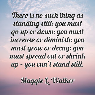 “There is no such thing as standing still: you must go up or down: you must increase or diminish: you must grow or decay: you must spread out or shrink up – you can’t stand still.” – Maggie L. Walker