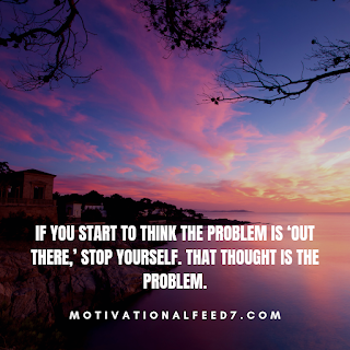 If you start to think the problem is ‘out there,’ stop yourself. That thought is theproblem.