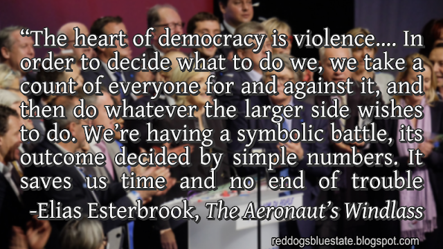 “The heart of democracy is violence…. In order to decide what to do we, we take a count of everyone for and against it, and then do whatever the larger side wishes to do. We’re having a symbolic battle, its outcome decided by simple numbers. It saves us time and no end of trouble counting actual bodies—but don’t mistake it for anything but ritualized violence.” -Elias Esterbrook, _The Aeronaut’s Windlass_