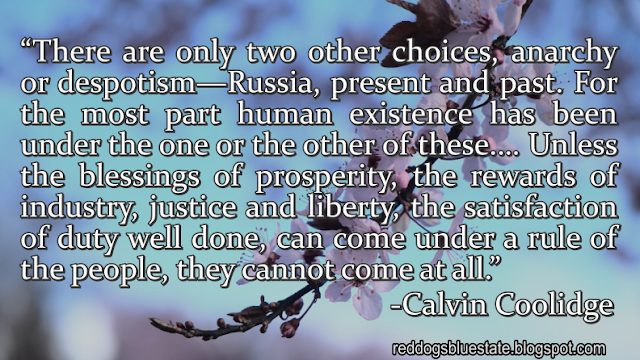 “There are only two other choices, anarchy or despotism—Russia, present and past. For the most part human existence has been under the one or the other of these.… Unless the blessings of prosperity, the rewards of industry, justice and liberty, the satisfaction of duty well done, can come under a rule of the people, they cannot come at all.” -Calvin Coolidge