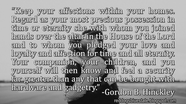 “[K]eep your affections within your homes. Regard as your most precious possession in time or eternity she with whom you joined hands over the altar in the House of the Lord and to whom you pledged your love and loyalty and affection for time and all eternity. Your companion, your children, and you yourself will then know and feel a security far greater than any that can be bought with hardware and gadgetry.” -Gordon B. Hinckley