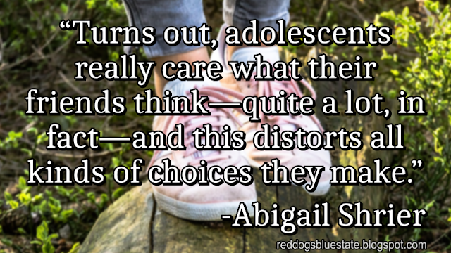 “Turns out, adolescents really care what their friends think—quite a lot, in fact—and this distorts all kinds of choices they make.” -Abigail Shrier