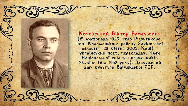 Кочевський Віктор Васильович  (15 листопада 1923, село Різуненкове, нині Коломацького району Харківської області – 28 квітня 2005, Київ) – український поет, перекладач. Член Національної спілки письменників України (від 1952 року). Заслужений діяч культури Вірменської РСР.