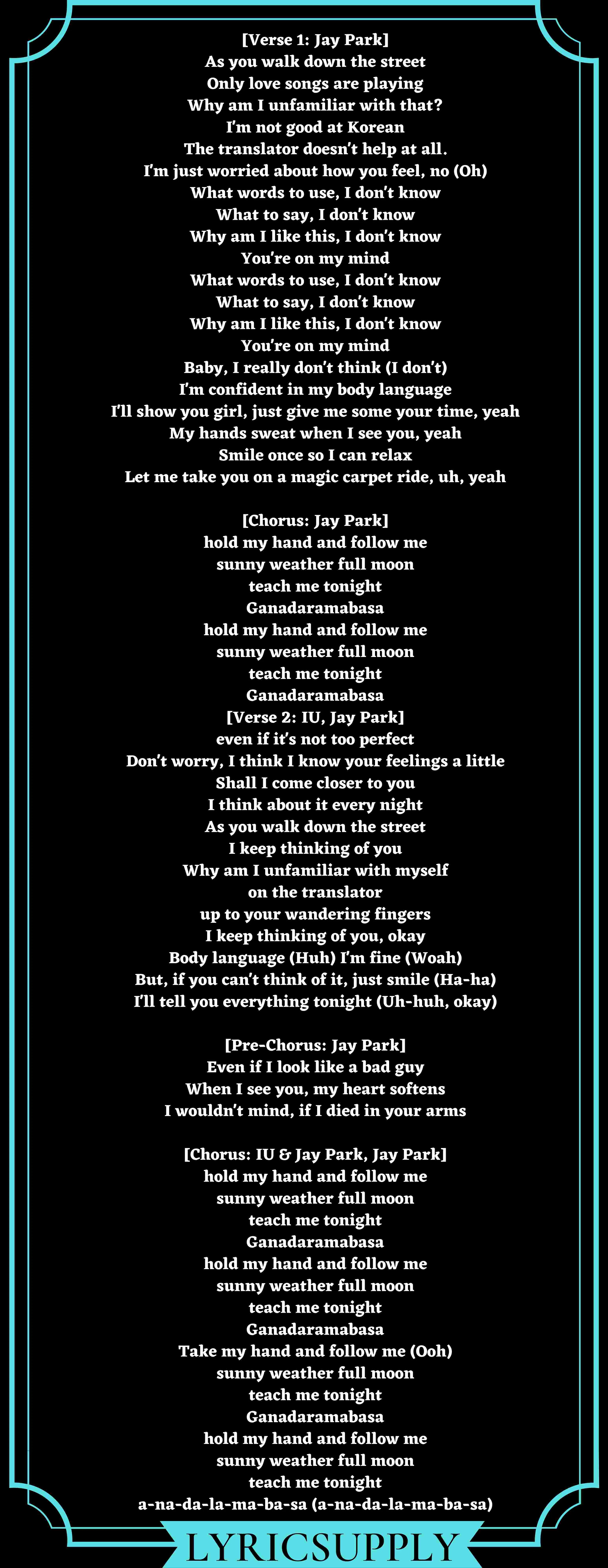 [Verse 1: Jay Park] As you walk down the street Only love songs are playing Why am I unfamiliar with that? I'm not good at Korean The translator doesn't help at all. I'm just worried about how you feel, no (Oh) What words to use, I don't know What to say, I don't know Why am I like this, I don't know You're on my mind What words to use, I don't know What to say, I don't know Why am I like this, I don't know You're on my mind Baby, I really don't think (I don't) I'm confident in my body language I'll show you girl, just give me some your time, yeah My hands sweat when I see you, yeah Smile once so I can relax Let me take you on a magic carpet ride, uh, yeah  [Chorus: Jay Park] hold my hand and follow me sunny weather full moon teach me tonight Ganadaramabasa hold my hand and follow me sunny weather full moon teach me tonight Ganadaramabasa [Verse 2: IU, Jay Park] even if it's not too perfect Don't worry, I think I know your feelings a little Shall I come closer to you I think about it every night As you walk down the street I keep thinking of you Why am I unfamiliar with myself on the translator up to your wandering fingers I keep thinking of you, okay Body language (Huh) I'm fine (Woah) But, if you can't think of it, just smile (Ha-ha) I'll tell you everything tonight (Uh-huh, okay)  [Pre-Chorus: Jay Park] Even if I look like a bad guy When I see you, my heart softens I wouldn't mind, if I died in your arms  [Chorus: IU & Jay Park, Jay Park] hold my hand and follow me sunny weather full moon teach me tonight Ganadaramabasa hold my hand and follow me sunny weather full moon teach me tonight Ganadaramabasa Take my hand and follow me (Ooh) sunny weather full moon teach me tonight Ganadaramabasa hold my hand and follow me sunny weather full moon teach me tonight a-na-da-la-ma-ba-sa (a-na-da-la-ma-ba-sa)