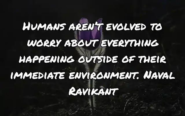 Humans aren’t evolved to worry about everything happening outside of their immediate environment. Naval Ravikant