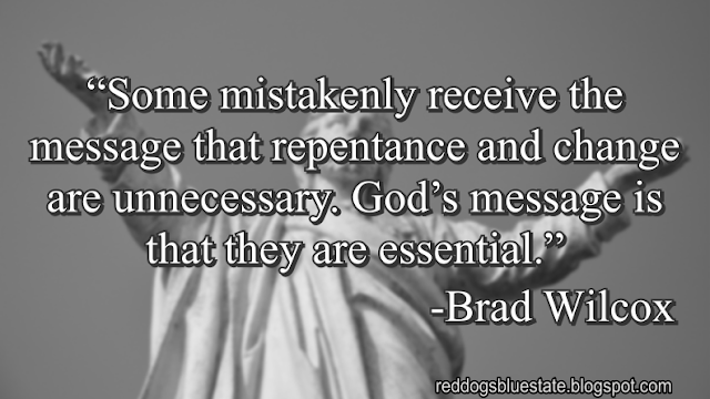 “Some mistakenly receive the message that repentance and change are unnecessary. God’s message is that they are essential.” -Brad Wilcox